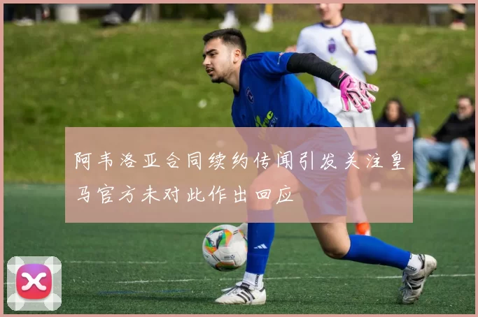 阿韦洛亚合同续约传闻引发关注皇马官方未对此作出回应