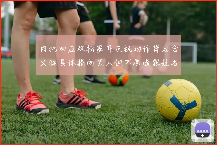 内托回应双指塞耳庆祝动作背后含义称具体指向某人但不愿透露姓名