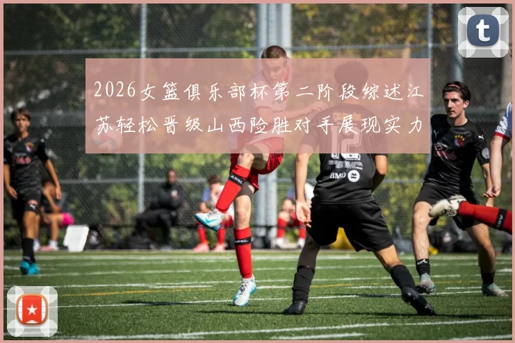 2026女篮俱乐部杯第二阶段综述江苏轻松晋级山西险胜对手展现实力