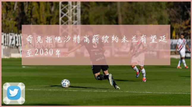 奇克拒绝沙特高薪续约米兰有望延至2030年