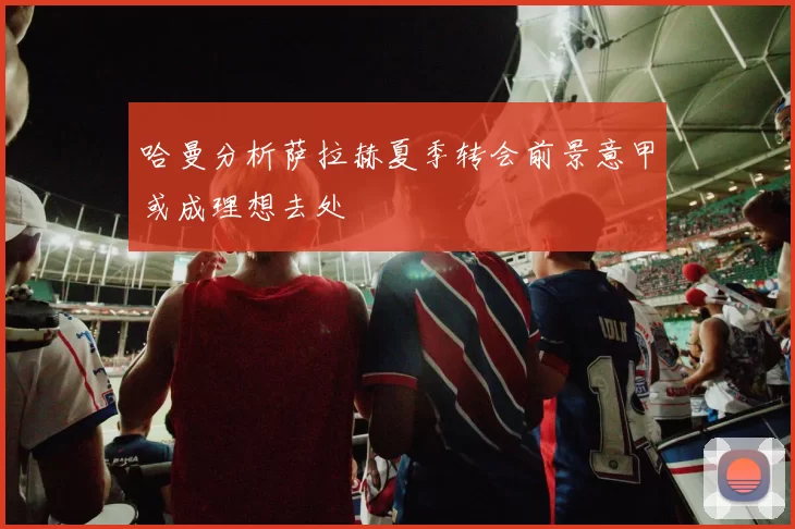 哈曼分析萨拉赫夏季转会前景意甲或成理想去处