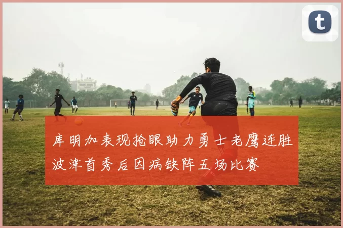 库明加表现抢眼助力勇士老鹰连胜波津首秀后因病缺阵五场比赛