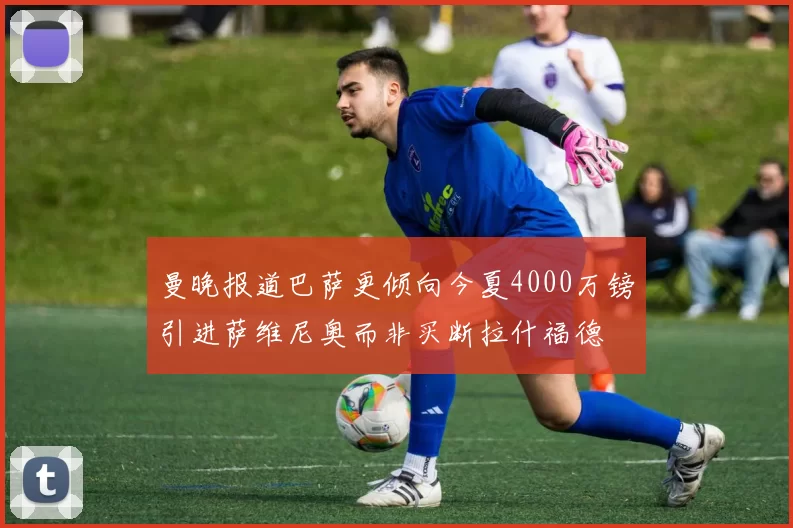 曼晚报道巴萨更倾向今夏4000万镑引进萨维尼奥而非买断拉什福德