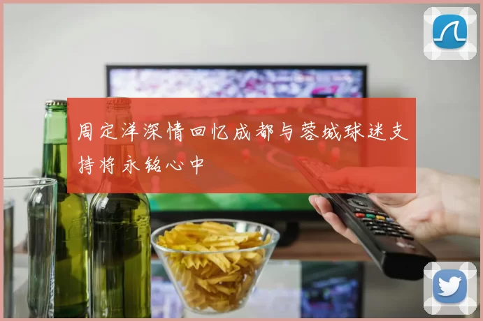 周定洋深情回忆成都与蓉城球迷支持将永铭心中