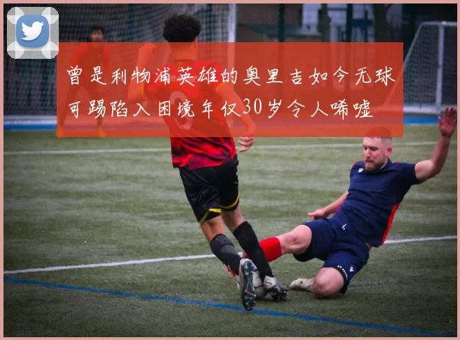 曾是利物浦英雄的奥里吉如今无球可踢陷入困境年仅30岁令人唏嘘