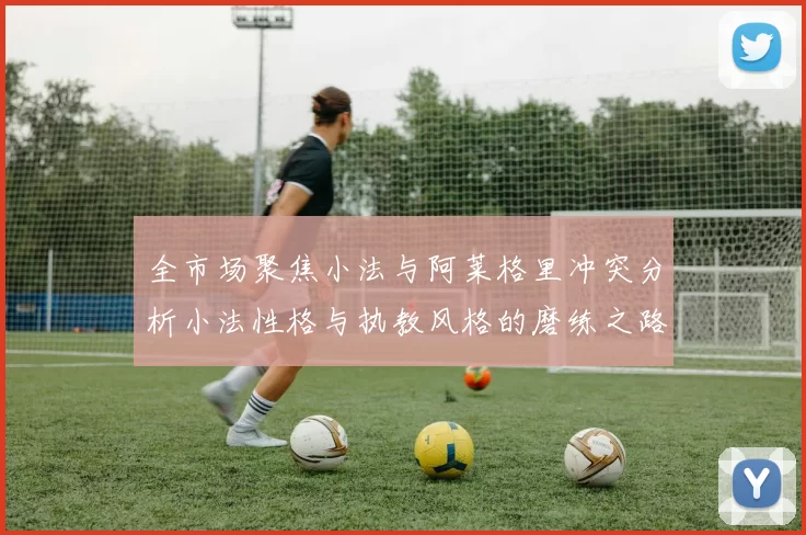 全市场聚焦小法与阿莱格里冲突分析小法性格与执教风格的磨练之路