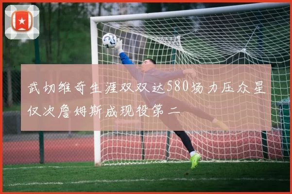 武切维奇生涯双双达580场力压众星仅次詹姆斯成现役第二