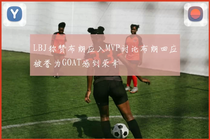 LBJ称赞布朗应入MVP讨论布朗回应被誉为GOAT感到荣幸