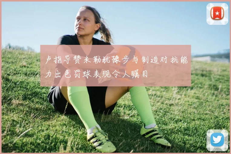 卢指导赞米勒犹豫步与制造对抗能力出色罚球表现令人瞩目