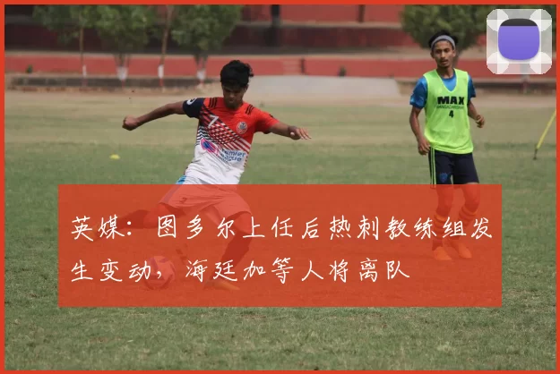 英媒：图多尔上任后热刺教练组发生变动，海廷加等人将离队