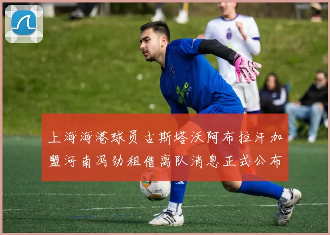 上海海港球员古斯塔沃阿布拉汗加盟河南冯劲租借离队消息正式公布