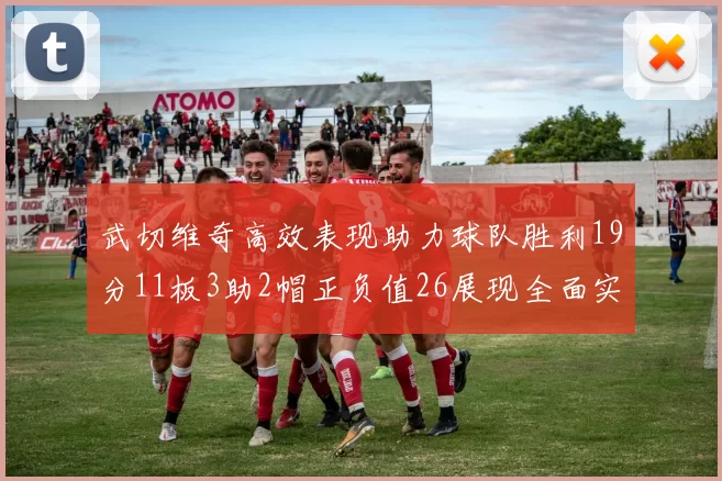 武切维奇高效表现助力球队胜利19分11板3助2帽正负值26展现全面实力