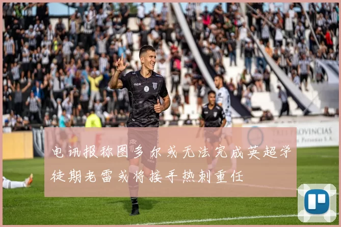 电讯报称图多尔或无法完成英超学徒期老雷或将接手热刺重任