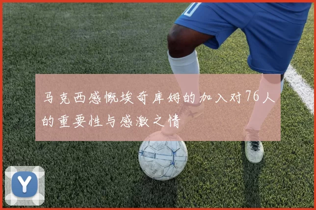 马克西感慨埃奇库姆的加入对76人的重要性与感激之情