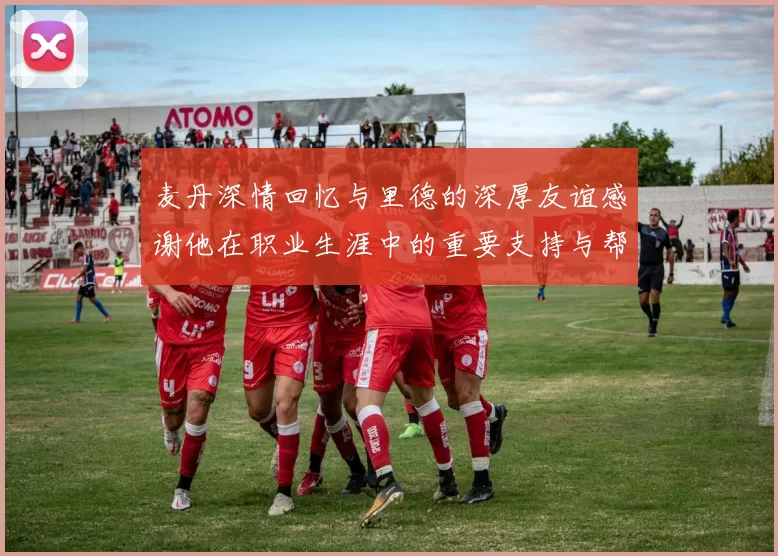 麦丹深情回忆与里德的深厚友谊感谢他在职业生涯中的重要支持与帮助