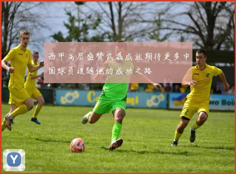 西甲高层盛赞武磊成就期待更多中国球员追随他的成功之路