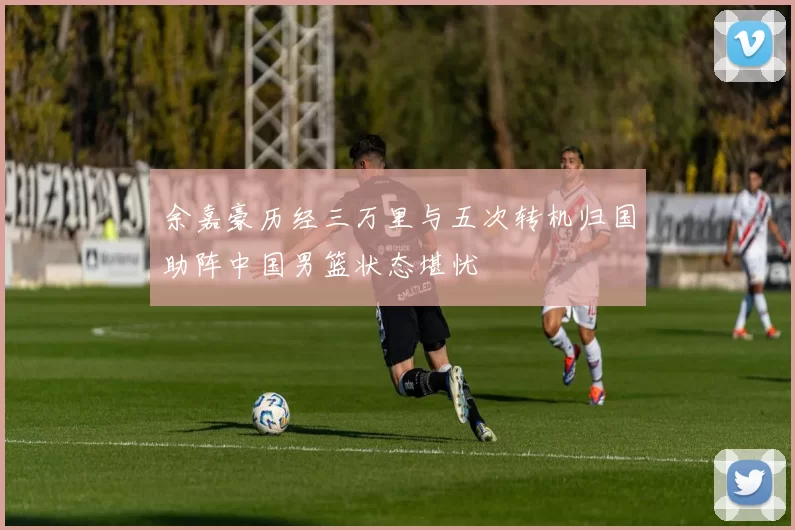 余嘉豪历经三万里与五次转机归国助阵中国男篮状态堪忧