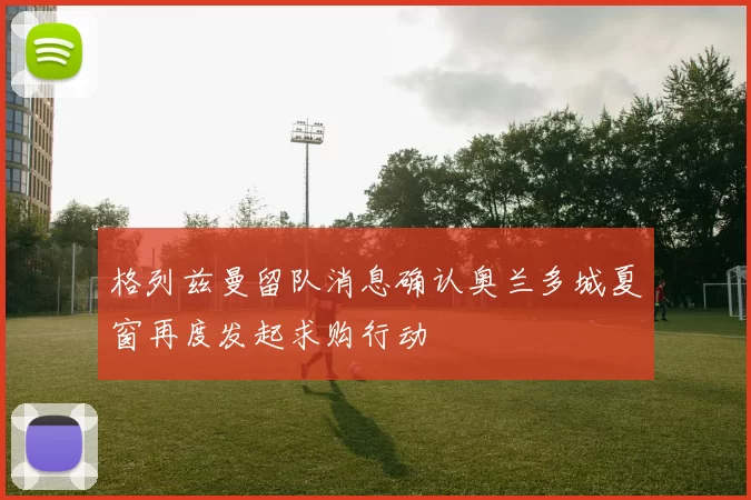 格列兹曼留队消息确认奥兰多城夏窗再度发起求购行动