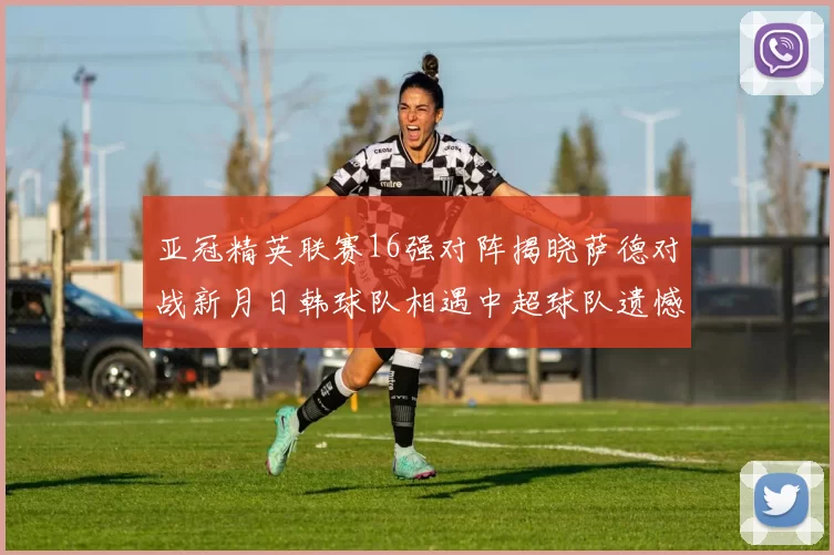 亚冠精英联赛16强对阵揭晓萨德对战新月日韩球队相遇中超球队遗憾出局