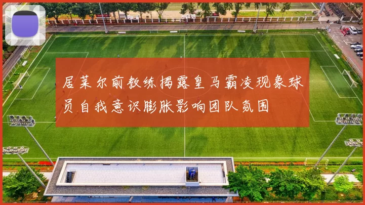居莱尔前教练揭露皇马霸凌现象球员自我意识膨胀影响团队氛围