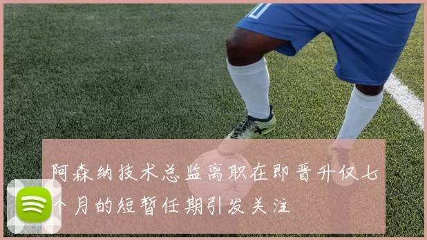 阿森纳技术总监离职在即晋升仅七个月的短暂任期引发关注
