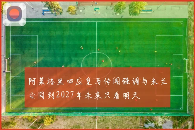 阿莱格里回应皇马传闻强调与米兰合同到2027年未来只看明天